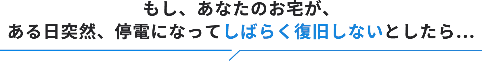 もし、あなたのお宅が、ある日突然、停電になってしばらく復旧しないとしたら…