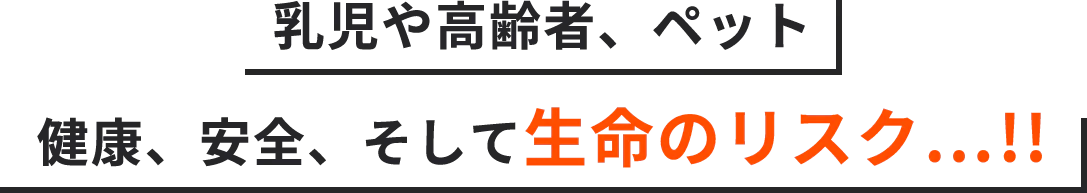 乳児や高齢者、ペット健康、安全、そして生命のリスク…!!